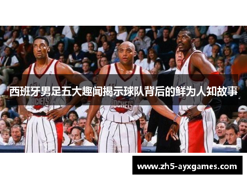 西班牙男足五大趣闻揭示球队背后的鲜为人知故事