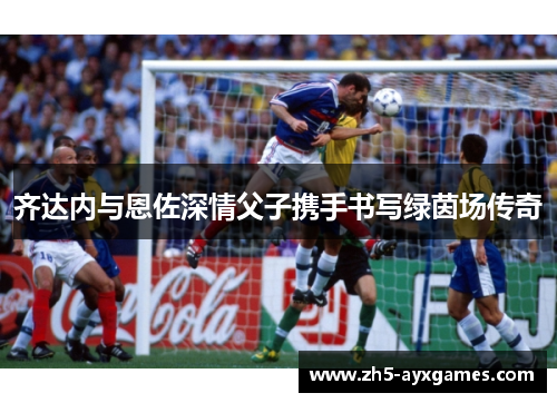 齐达内与恩佐深情父子携手书写绿茵场传奇