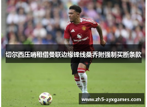 切尔西压哨租借曼联边缘锋线桑乔附强制买断条款 切尔西压哨租借曼联边缘锋线桑乔附强制买断条款