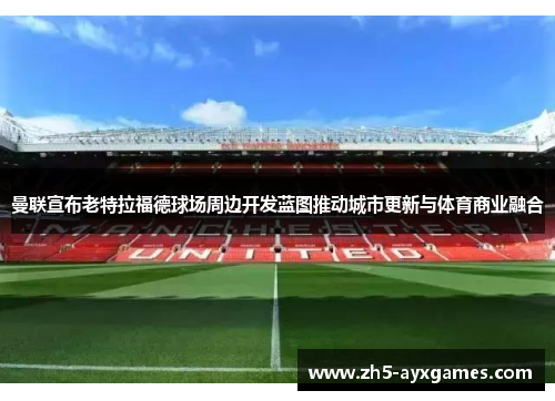 曼联宣布老特拉福德球场周边开发蓝图推动城市更新与体育商业融合